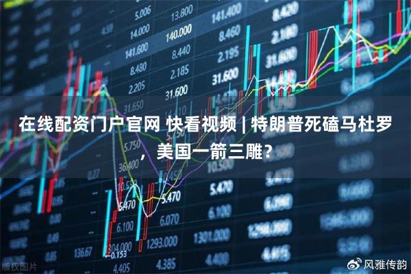 在线配资门户官网 快看视频 | 特朗普死磕马杜罗，美国一箭三雕？