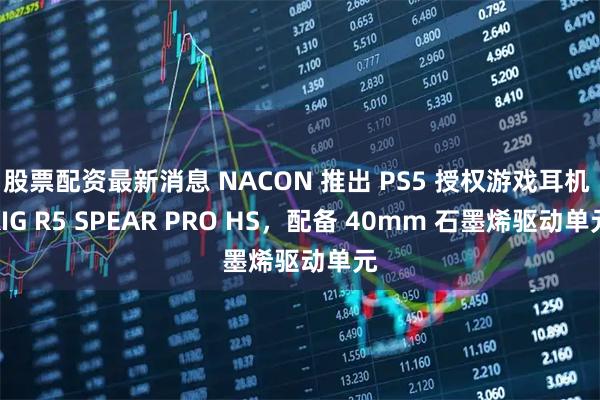股票配资最新消息 NACON 推出 PS5 授权游戏耳机 RIG R5 SPEAR PRO HS，配备 40mm 石墨烯驱动单元