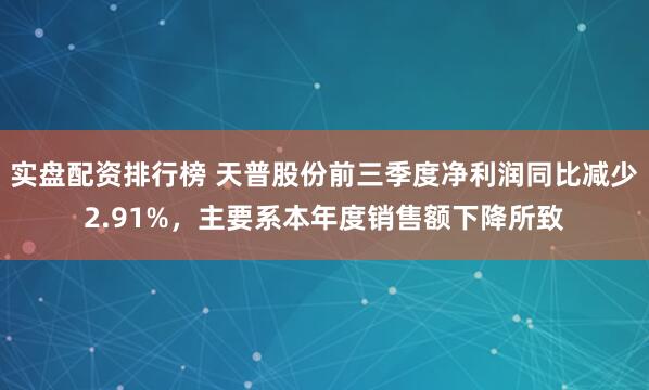 实盘配资排行榜 天普股份前三季度净利润同比减少2.91%，主要系本年度销售额下降所致