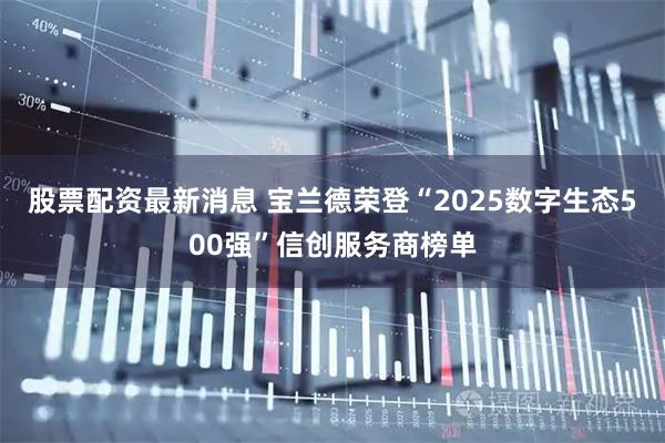股票配资最新消息 宝兰德荣登“2025数字生态500强”信创服务商榜单