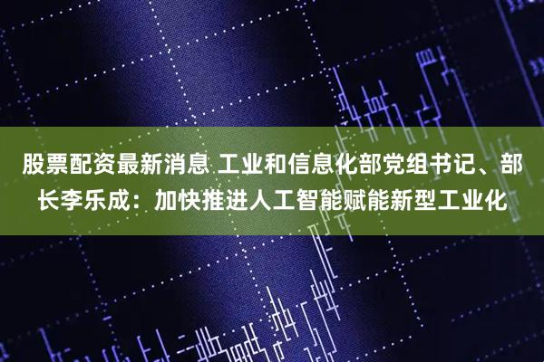 股票配资最新消息 工业和信息化部党组书记、部长李乐成：加快推进人工智能赋能新型工业化