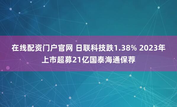 在线配资门户官网 日联科技跌1.38% 2023年上市超募21亿国泰海通保荐