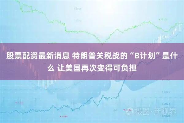 股票配资最新消息 特朗普关税战的“B计划”是什么 让美国再次变得可负担