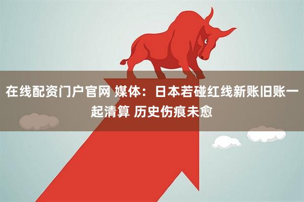 在线配资门户官网 媒体：日本若碰红线新账旧账一起清算 历史伤痕未愈