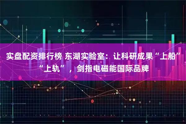 实盘配资排行榜 东湖实验室：让科研成果“上船”“上轨” ，剑指电磁能国际品牌