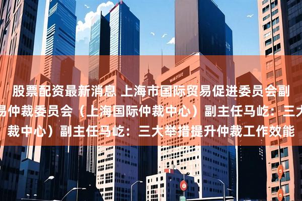 股票配资最新消息 上海市国际贸易促进委员会副会长、上海国际经济贸易仲裁委员会（上海国际仲裁中心）副主任马屹：三大举措提升仲裁工作效能