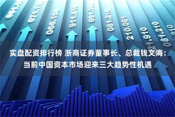 实盘配资排行榜 浙商证券董事长、总裁钱文海：当前中国资本市场迎来三大趋势性机遇