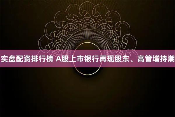 实盘配资排行榜 A股上市银行再现股东、高管增持潮