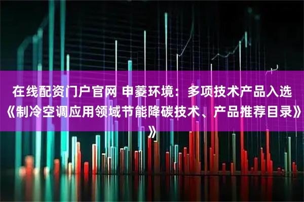 在线配资门户官网 申菱环境：多项技术产品入选《制冷空调应用领域节能降碳技术、产品推荐目录》