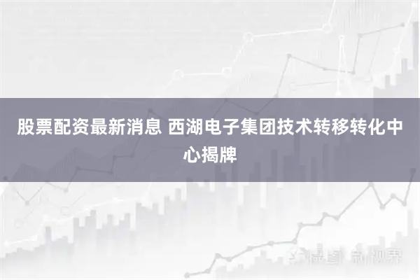 股票配资最新消息 西湖电子集团技术转移转化中心揭牌