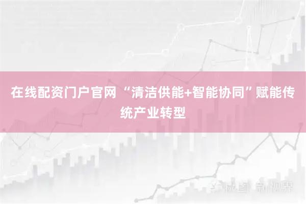 在线配资门户官网 “清洁供能+智能协同”赋能传统产业转型