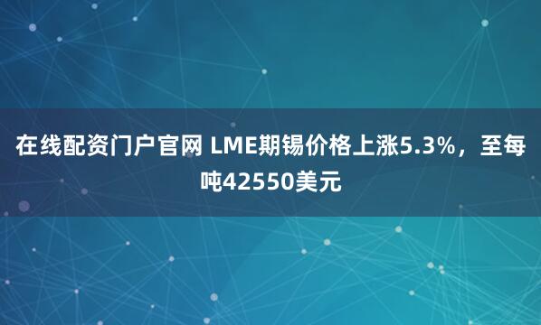 在线配资门户官网 LME期锡价格上涨5.3%，至每吨42550美元