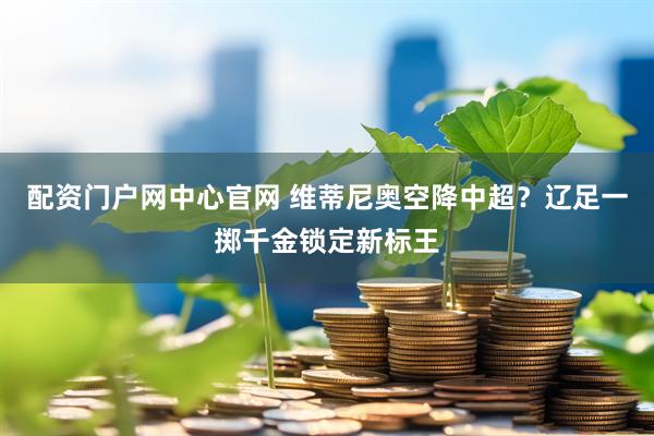 配资门户网中心官网 维蒂尼奥空降中超？辽足一掷千金锁定新标王