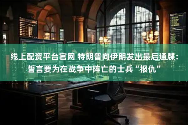 线上配资平台官网 特朗普向伊朗发出最后通牒：誓言要为在战争中阵亡的士兵“报仇”