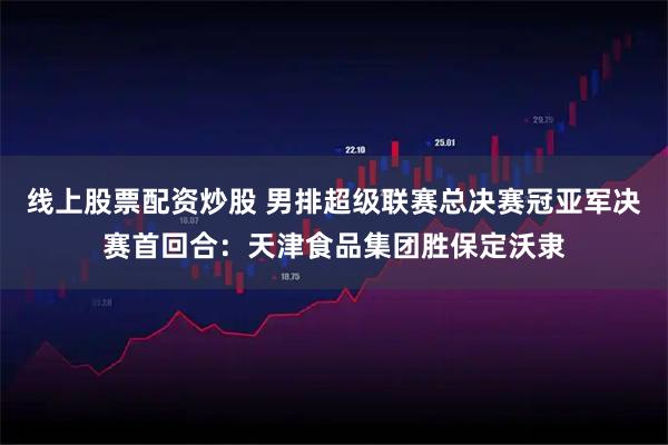 线上股票配资炒股 男排超级联赛总决赛冠亚军决赛首回合：天津食品集团胜保定沃隶